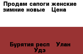 Продам сапоги женские зимние новые › Цена ­ 3 300 - Бурятия респ., Улан-Удэ г. Одежда, обувь и аксессуары » Женская одежда и обувь   . Бурятия респ.